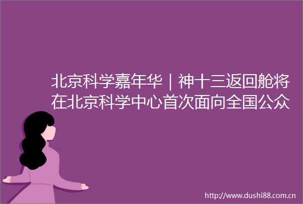 北京科学嘉年华｜神十三返回舱将在北京科学中心首次面向全国公众展出