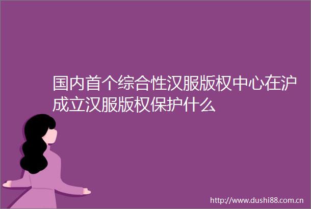 国内首个综合性汉服版权中心在沪成立汉服版权保护什么
