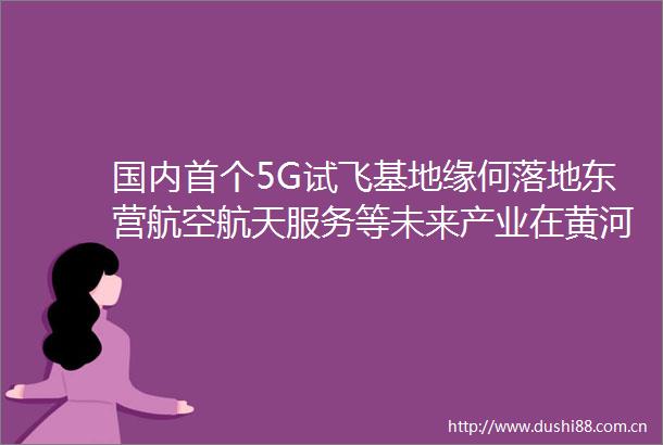 国内首个5G试飞基地缘何落地东营航空航天服务等未来产业在黄河口快速崛起