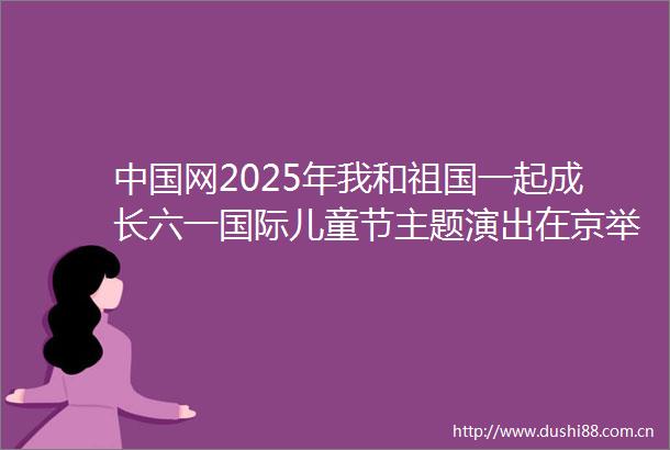 网2025年我和祖国一起成长六一国际儿童节主题演出在京举行