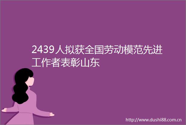 2439人拟获全国劳动模范先进工作者表彰山东