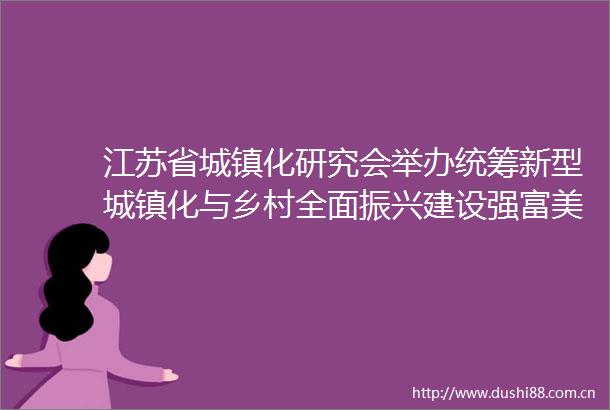 江苏省城镇化研究会举办统筹新型城镇化与乡村全面振兴建设强富美高新江苏学术研讨会