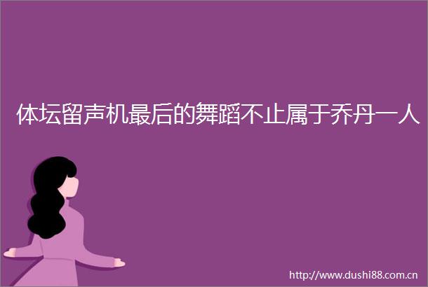 体坛留声机最后的舞蹈不止属于乔丹一人