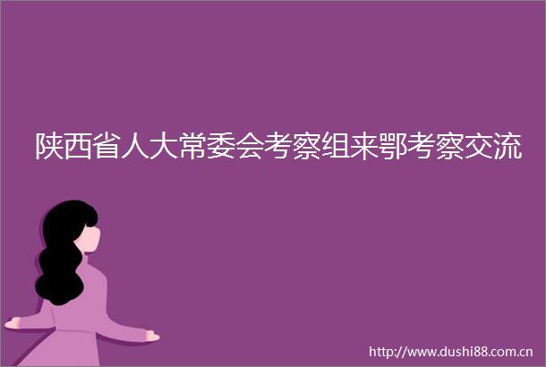 陕西省人大常委会考察组来鄂考察交流