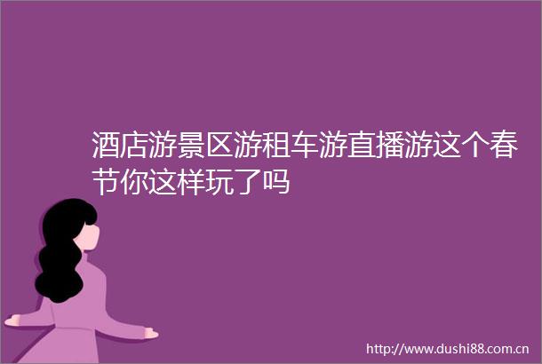 酒店游景区游租车游直播游这个春节你这样玩了吗