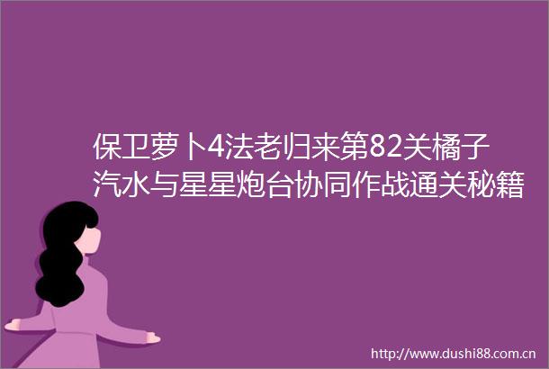 保卫萝卜4法老归来第82关橘子汽水与星星炮台协同作战通关秘籍
