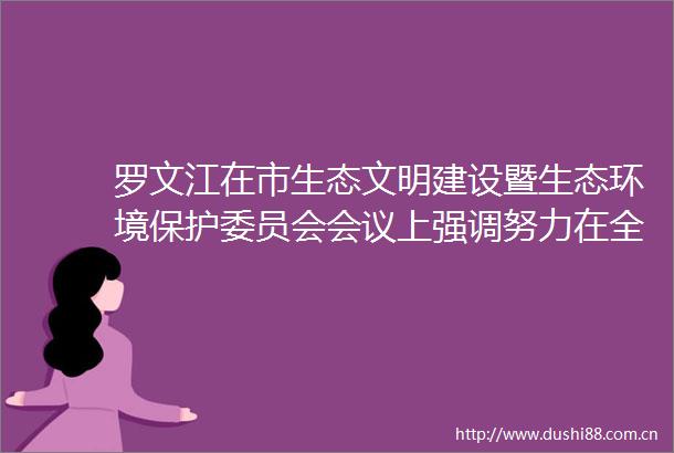 罗文江在市生态文明建设暨生态环境保护委员会会议上强调努力在全省打造生态文明建设高地上走前列作表率