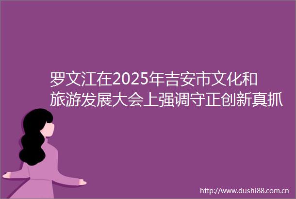 罗文江在2025年吉安市文化和旅游发展大会上强调守正创新真抓实干加快建设更高水平的文化强市旅游强市