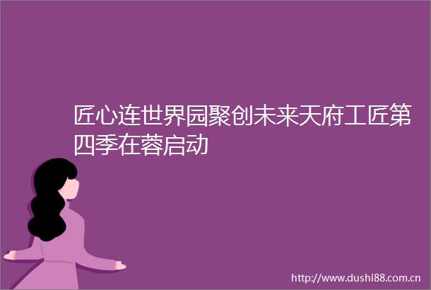 匠心连世界园聚创未来天府工匠第四季在蓉启动