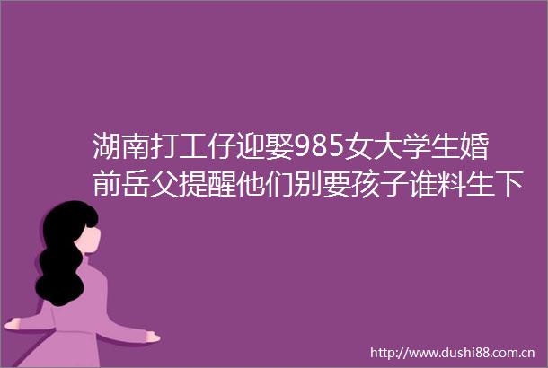湖南打工仔迎娶985女大学生婚前岳父提醒他们别要孩子谁料生下一对双胞胎儿子后女方断联了一年