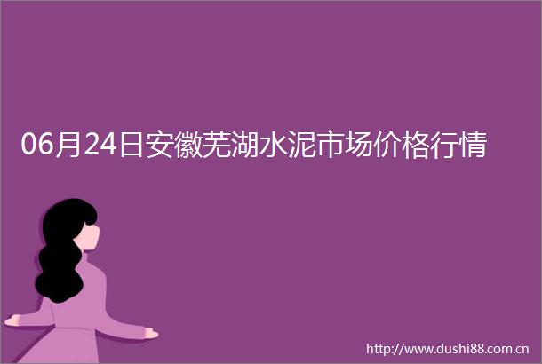 06月24日安徽芜湖水泥市场价格行情