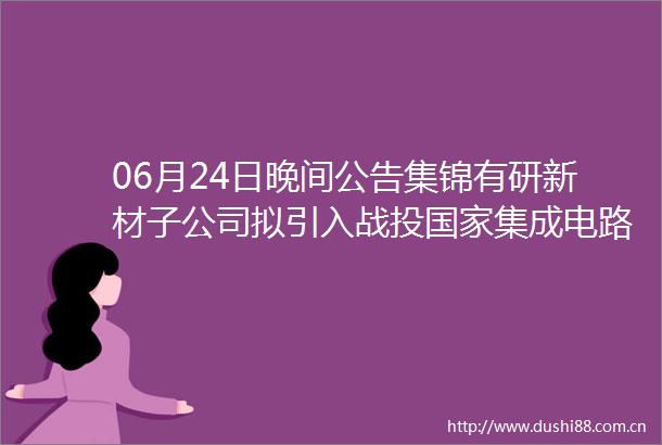 06月24日晚间公告集锦有研新材子公司拟引入战投集成电路产业投资基金二期投资总额为3亿元