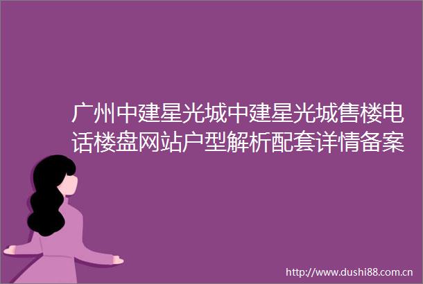 广州中建星光城中建星光城售楼电话楼盘网站户型解析配套详情备案价