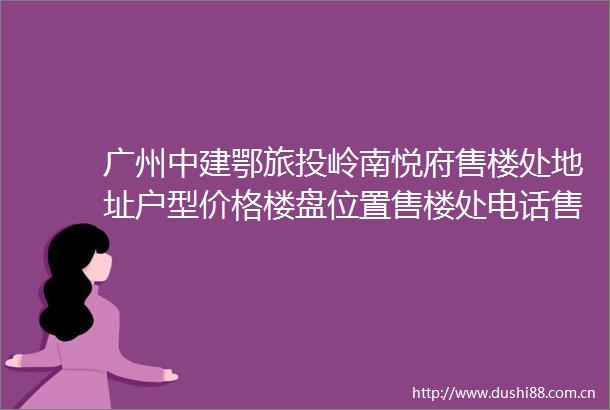 广州中建鄂旅投岭南悦府售楼处地址户型价格楼盘位置售楼处电话售楼中心
