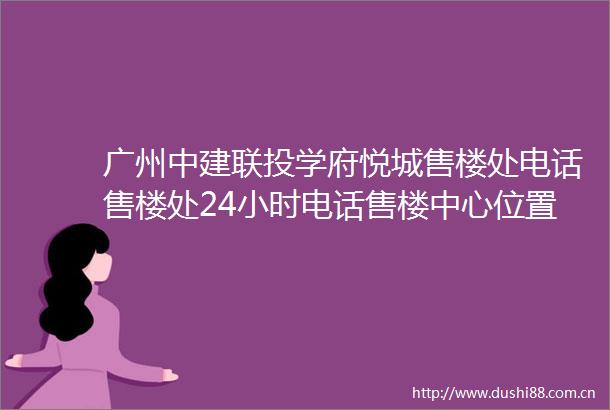 广州中建联投学府悦城售楼处电话售楼处24小时电话售楼中心位置价格