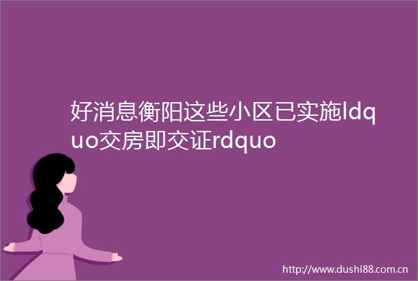 好消息衡阳这些小区已实施ldquo交房即交证rdquo