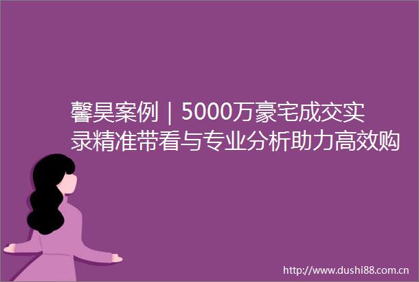 馨昊案例｜5000万豪宅成交实录精准带看与专业分析助力高效购房（单边代理篇）