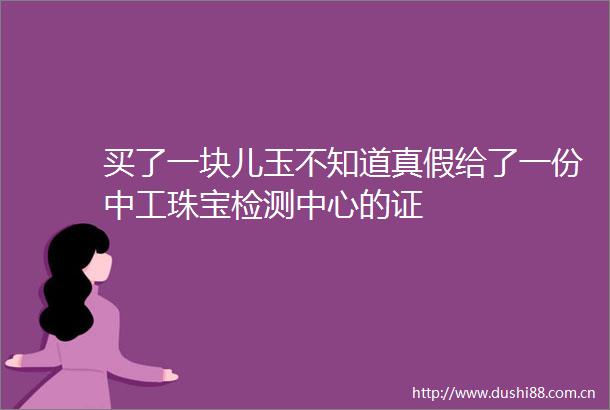 买了一块儿玉不知道真假给了一份中工珠宝检测中心的证
