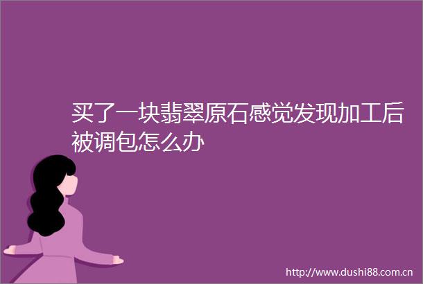 买了一块翡翠原石感觉发现加工后被调包怎么办