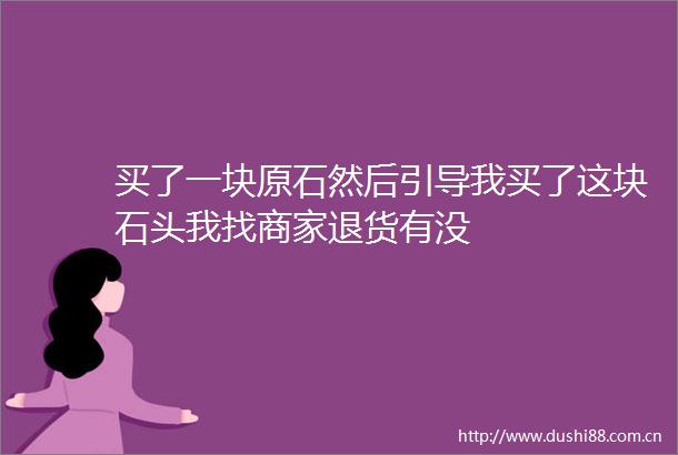 买了一块原石然后引导我买了这块石头我找商家退货有没