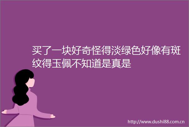 买了一块好奇怪得淡绿色好像有斑纹得玉佩不知道是真是
