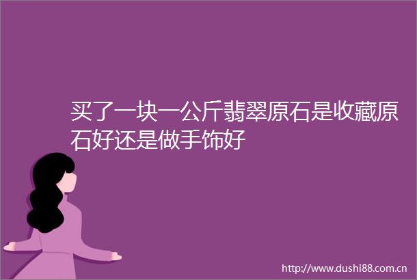 买了一块一公斤翡翠原石是收藏原石好还是做手饰好