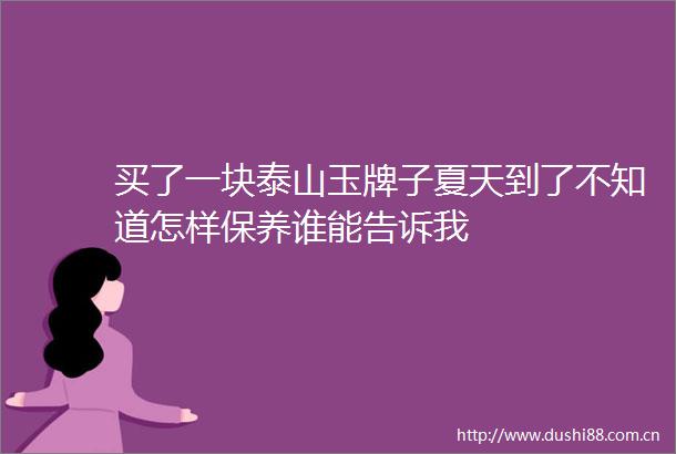 买了一块泰山玉牌子夏天到了不知道怎样保养谁能告诉我