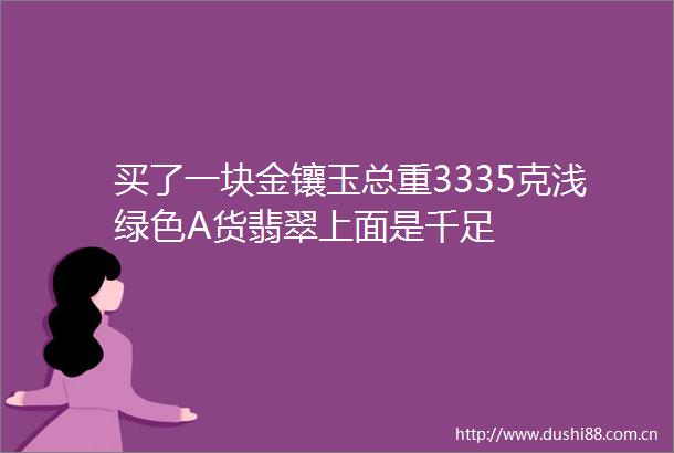买了一块金镶玉总重3335克浅绿色A货翡翠上面是千足