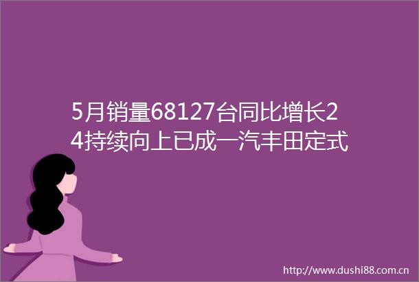 5月销量68127台同比增长24持续向上已成一汽丰田定式