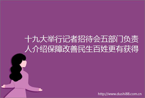 十九大举行记者招待会五部门负责人介绍保障改善民生百姓更有获得感幸福感
