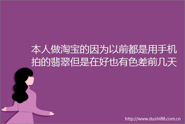 本人做淘宝的因为以前都是用手机拍的翡翠但是在好也有色差前几天