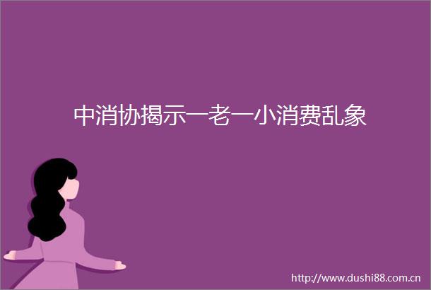 中消协揭示一老一小消费乱象