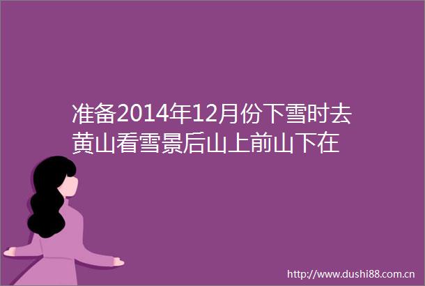 准备2014年12月份下雪时去黄山看雪景后山上前山下在