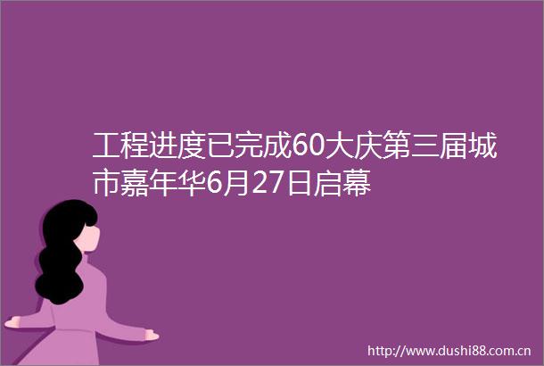 工程进度已完成60大庆第三届城市嘉年华6月27日启幕