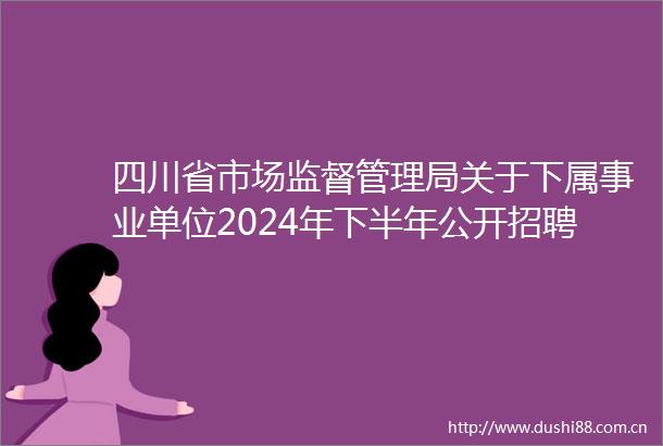 四川省市场监督管理局关于下属事业单位2024年下半年公开招聘工作人员公告