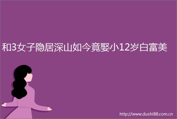 和3女子隐居深山如今竟娶小12岁白富美