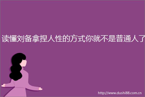 读懂刘备拿捏人性的方式你就不是普通人了