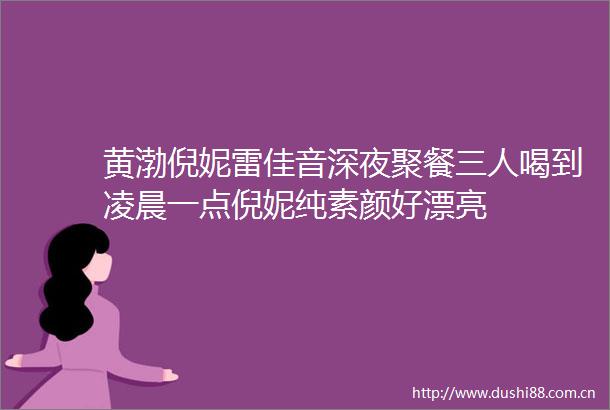 黄渤倪妮雷佳音深夜聚餐三人喝到凌晨一点倪妮纯素颜好漂亮