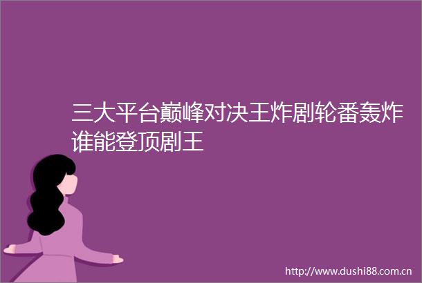 三大平台巅峰对决王炸剧轮番轰炸谁能登顶剧王