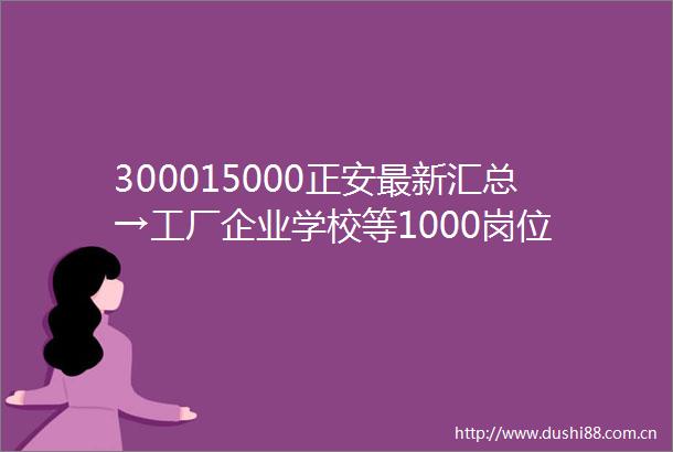 300015000正安最新汇总→工厂企业学校等1000岗位