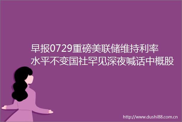 早报0729重磅美联储维持利率水平不变国社罕见深夜喊话中概股全线飙涨A50强劲反弹3