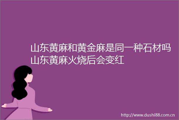 山东黄麻和黄金麻是同一种石材吗山东黄麻火烧后会变红