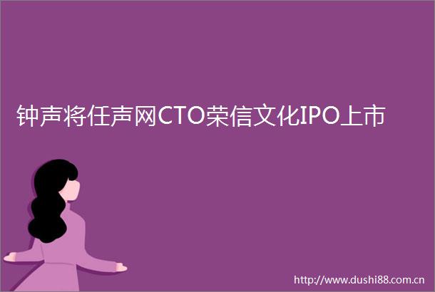 钟声将任声网CTO荣信文化IPO上市