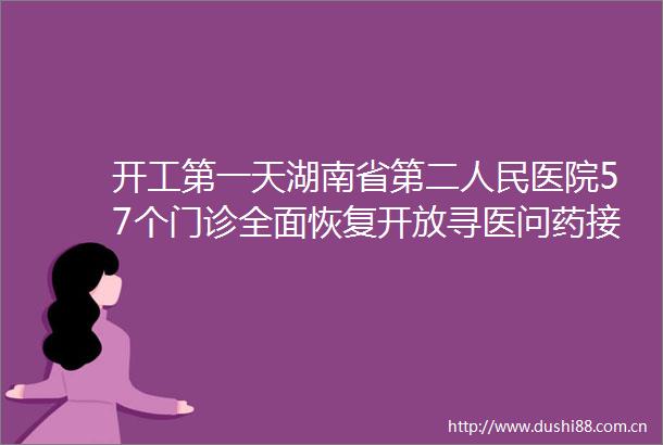 开工第一天湖南省第二医院57个门诊全面恢复开放寻医问药接诊忙