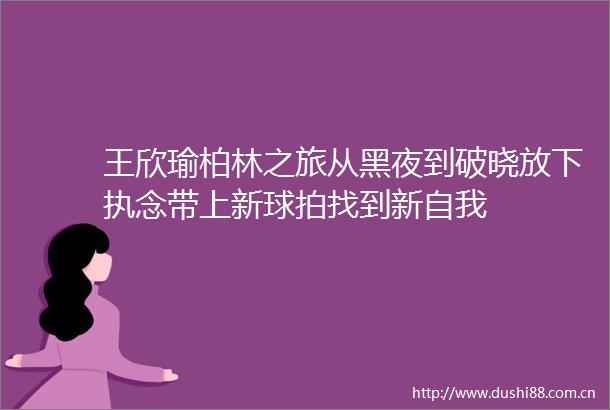王欣瑜柏林之旅从黑夜到破晓放下执念带上新球拍找到新自我