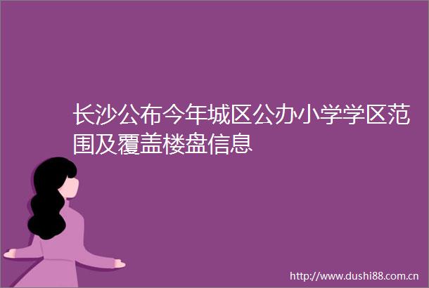 长沙公布今年城区公办小学学区范围及覆盖楼盘信息
