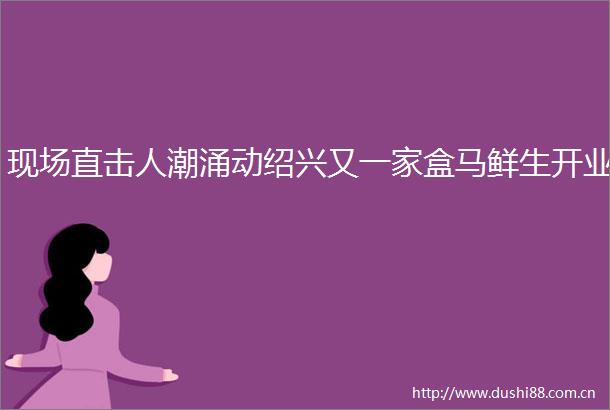 现场直击人潮涌动绍兴又一家盒马鲜生开业