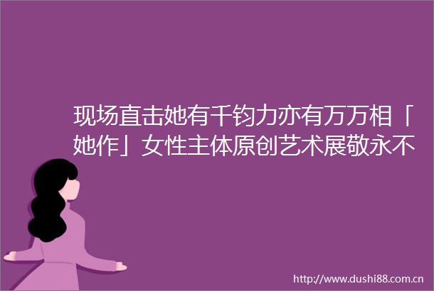 现场直击她有千钧力亦有万万相「她作」女性主体原创艺术展敬永不停止生长的女性新能量