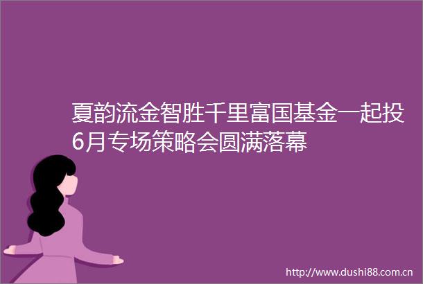 夏韵流金智胜千里富国基金一起投6月专场策略会圆满落幕