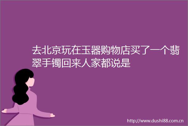 去北京玩在玉器购物店买了一个翡翠手镯回来人家都说是